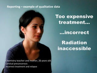 Reporting –– example of qualitative data
Reporting example of qualitative data

Too expensive
treatment...
Project A

...incorrect
Radiation
inaccessible
Chemistry teacher and mother, 26 years old
Cervical precancerosis
Incorrect treatment and relapse
Source: Inka Pibilova

43

 