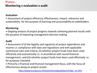 Monitoring x evaluation x audit
Evaluation
• Assessment of project efficiency, effectiveness, impact, relevance and
sustainability for the purpose of learning and accountability to stakeholders
Monitoring
• Ongoing analysis of project progress towards achieving planned results with
the purpose of improving management decision making
Audit
• Assessment of (i) the legality and regularity of project expenditure and
income i.e. compliance with laws and regulations and with applicable
contractual rules and criteria; (ii) whether project funds have been used
efficiently and economically i.e. in accordance with sound financial
management;; and (iii) whether project funds have been used effectively i.e.
for purposes intended.
• Primarily a financial and financial management focus, with the focus of
effectiveness being on project results.
http://www.europa.eu.int/comm/europeaid/qsm/index_en.htm

6

 