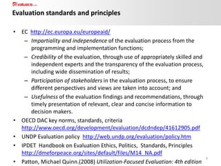 Evaluation standards and principles
• EC http://ec.europa.eu/europeaid/
– Impartiality and independence of the evaluation process from the
programming and implementation functions;
– Credibility of the evaluation, through use of appropriately skilled and
independent experts and the transparency of the evaluation process,
including wide dissemination of results;
– Participation of stakeholders in the evaluation process, to ensure
different perspectives and views are taken into account; and
– Usefulness of the evaluation findings and recommendations, through
timely presentation of relevant, clear and concise information to
decision makers.
• OECD DAC key norms, standards, criteria
http://www.oecd.org/development/evaluation/dcdndep/41612905.pdf
• UNDP Evaluation policy http://web.undp.org/evaluation/policy.htm
• IPDET Handbook on Evaluation Ethics, Politics, Standards, Principles
http://dmeforpeace.org/sites/default/files/M14_NA.pdf
• Patton, Michael Quinn.(2008) Utilization-Focused Evaluation: 4th edition

9

 