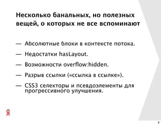 Несколько банальных, но полезных
вещей, о которых не все вспоминают


— Абсолютные блоки в контексте потока.
— Недостатки hasLayout.
— Возможности overﬂow:hidden.
— Разрыв ссылки («ссылка в ссылке»).
— CSS3 селекторы и псевдоэлементы для
  прогрессивного улучшения.




                                         8
 