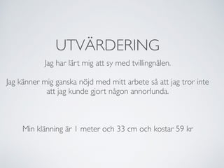 UTVÄRDERING
Jag har lärt mig att sy med tvillingnålen.
Jag känner mig ganska nöjd med mitt arbete så att jag tror inte
att jag kunde gjort någon annorlunda.
Min klänning är 1 meter och 33 cm och kostar 59 kr
 