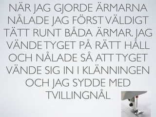 NÄR JAG GJORDE ÄRMARNA
NÅLADE JAG FÖRSTVÄLDIGT
TÄTT RUNT BÅDA ÄRMAR. JAG
VÄNDETYGET PÅ RÄTT HÅLL
OCH NÅLADE SÅ ATTTYGET
VÄNDE SIG IN I KLÄNNINGEN
OCH JAG SYDDE MED
TVILLINGNÅL
 