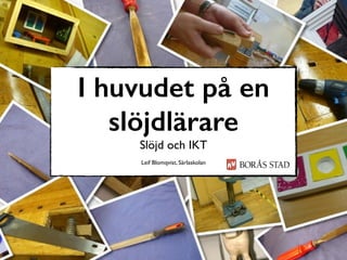 I huvudet på en
slöjdlärare
Slöjd och IKT
Leif Blomqvist, Särlaskolan
 