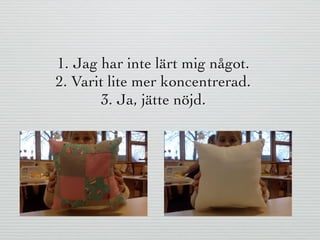 1. Jag har inte lärt mig något.
2. Varit lite mer koncentrerad.
3. Ja, jätte nöjd.
 