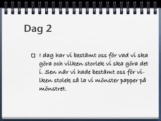 Dag 2
I dag har vi bestämt oss för vad vi ska
göra och vilken storlek vi ska göra det
i. Sen när vi hade bestämt oss för vi-
lken stolek så la vi mönster papper på
mönstret.
 