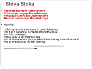Shiva Sloka
 Nagendra haaraaya Trilochanaaya
Bhasmanga raagaya Maheshwaraya
Nithyaaya suddhaaya Digambaraaya
Thasmai na kaaraaya Namahshivaya .
 Meaning
I offer my humble salutations to Lord Mahesvara
who has a garland of serpants around the neck,
who has three eyes,
whose body is covered with ash,
who is eternal who is pure who has the entire sky as his dress and
who is embodies as the first letter Na.
****************************** ******************************
****************************** ***
 