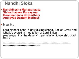 Nandhi Sloka
 Nandhikesha Mahaabhaaga
Shivadhyaana Paraayana
Gowrinandana Sevaartham
Anujgyaa Daatum Marhasii
 Meaning
Lord Nandhikesha, highly distinguished, Son of Gowri and
wholly devoted in meditation of Lord Shiva,
please grant us the deserving permission to worship Lord
Shiva.
****************************** ******************************
****************************** ***
 