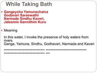 While Taking Bath
 Gangeycha Yamunechaiva
Godavari Saraswathi
Narmade Sindhu Kaveri,
Jalesmin Sannithim Kuru
 Meaning
In this water, I invoke the presence of holy waters from
rivers
Ganga, Yamuna, Sindhu, Godhavari, Narmada and Kaveri
****************************** ******************************
****************************** ***
 