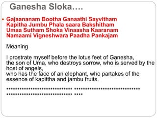 Ganesha Sloka….
 Gajaananam Bootha Ganaathi Sayvitham
Kapitha Jumbu Phala saara Bakshitham
Umaa Sutham Shoka Vinaasha Kaaranam
Namaami Vigneshwara Paadha Pankajam
Meaning
I prostrate myself before the lotus feet of Ganesha,
the son of Uma, who destroys sorrow, who is served by the
host of angels,
who has the face of an elephant, who partakes of the
essence of kapittha and jambu fruits.
****************************** ******************************
****************************** ****
 