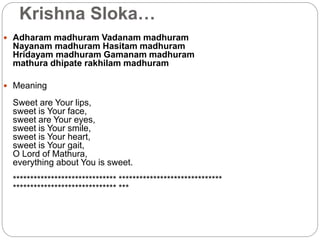 Krishna Sloka…
 Adharam madhuram Vadanam madhuram
Nayanam madhuram Hasitam madhuram
Hridayam madhuram Gamanam madhuram
mathura dhipate rakhilam madhuram
 Meaning
Sweet are Your lips,
sweet is Your face,
sweet are Your eyes,
sweet is Your smile,
sweet is Your heart,
sweet is Your gait,
O Lord of Mathura,
everything about You is sweet.
****************************** ******************************
****************************** ***
 
