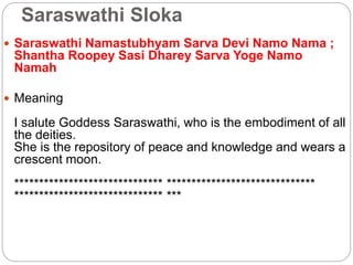 Saraswathi Sloka
 Saraswathi Namastubhyam Sarva Devi Namo Nama ;
Shantha Roopey Sasi Dharey Sarva Yoge Namo
Namah
 Meaning
I salute Goddess Saraswathi, who is the embodiment of all
the deities.
She is the repository of peace and knowledge and wears a
crescent moon.
****************************** ******************************
****************************** ***
 
