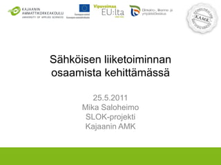 Sähköisen liiketoiminnanosaamista kehittämässä 25.5.2011 Mika Saloheimo SLOK-projekti Kajaanin AMK 