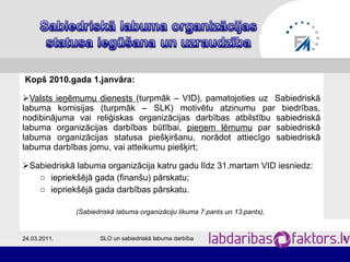 Kopš 2010.gada 1.janvāra: Valsts ieņēmumu dienests  (turpmāk – VID), pamatojoties uz  Sabiedriskā labuma komisijas (turpmāk – SLK) motivētu atzinumu par biedrības, nodibinājuma vai reliģiskas organizācijas darbības atbilstību sabiedriskā labuma organizācijas darbības būtībai,  pieņem lēmumu  par sabiedriskā labuma organizācijas statusa piešķiršanu, norādot attiecīgo sabiedriskā labuma darbības jomu, vai atteikumu piešķirt; Sabiedriskā labuma organizācija katru gadu līdz 31.martam VID iesniedz: iepriekšējā gada (finanšu) pārskatu; iepriekšējā gada darbības pārskatu.  (Sabiedriskā labuma organizāciju likuma 7.pants un 13.pants),  24.03.2011. SLO un sabiedriskā labuma darbība 