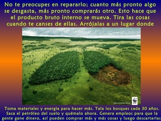 No te preocupes en repararlo; cuanto más pronto algo
se desgasta, más pronto comprarás otro. Esto hace que
el producto bruto interno se mueva. Tira las cosas
cuando te canses de ellas. Arrójalas a un lugar donde
sean inútiles.
Toma materiales y energía para hacer más. Tala los bosques cada 30 años.
Saca el petróleo del suelo y quémalo ahora. Genera empleos para que la
gente gane dinero, así pueden comprar más y más cosas y luego descartarlas
 