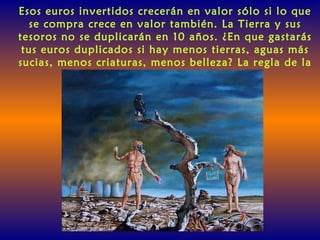 Esos euros invertidos crecerán en valor sólo si lo que
se compra crece en valor también. La Tierra y sus
tesoros no se duplicarán en 10 años. ¿En que gastarás
tus euros duplicados si hay menos tierras, aguas más
sucias, menos criaturas, menos belleza? La regla de la
Tierra es: Dáselo al Futuro.
 