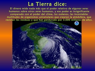 La Tierra dice:
El dinero mide nada más que el poder relativo de algunos seres
humanos sobre otros seres humanos, y ese poder es insignificante
comparado con el poder del clima, los océanos, las incontables
multitudes de organismos unicelulares que crearon la atmósfera, que
reciclan los residuos y que han perdurado por 3.000 millones de años.
 