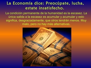 La Economía dice: Preocúpate, lucha,
estate insatisfecho.
La condición permanente de la humanidad es la escasez. La
única salida a la escasez es acumular y acumular y esto
significa, desgraciadamente, que otros tendrán menos. Muy
malo, pero no hay más alternativas.
 