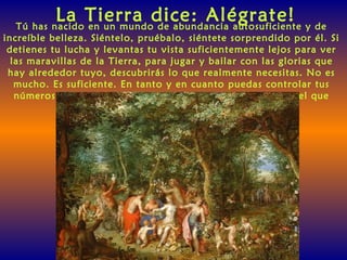 La Tierra dice: Alégrate!Tú has nacido en un mundo de abundancia autosuficiente y de
increíble belleza. Siéntelo, pruébalo, siéntete sorprendido por él. Si
detienes tu lucha y levantas tu vista suficientemente lejos para ver
las maravillas de la Tierra, para jugar y bailar con las glorias que
hay alrededor tuyo, descubrirás lo que realmente necesitas. No es
mucho. Es suficiente. En tanto y en cuanto puedas controlar tus
números, habrá suficiente para todos y por más tiempo del que
puedas imaginar.
 