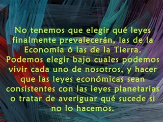 No tenemos que elegir qué leyes
finalmente prevalecerán, las de la
Economía ó las de la Tierra.
Podemos elegir bajo cuales podemos
vivir cada uno de nosotros, y hacer
que las leyes económicas sean
consistentes con las leyes planetarias
o tratar de averiguar qué sucede si
no lo hacemos.
 