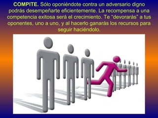 COMPITE. Sólo oponiéndote contra un adversario digno
podrás desempeñarte eficientemente. La recompensa a una
competencia exitosa será el crecimiento. Te “devorarás” a tus
oponentes, uno a uno, y al hacerlo ganarás los recursos para
seguir haciéndolo.
 