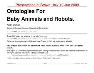 Presentation at Brown Univ 10 Jun 2009
Ontologies For
Baby Animals and Robots.
Aaron Sloman
School of Computer Science, University of Birmingham
http://www.cs.bham.ac.uk/˜axs/

These PDF slides are available in my ‘talks’ directory:
http://www.cs.bham.ac.uk/research/projects/cogaff/talks/#brown
Earlier versions, presented in Edinburgh and Prague in 2009 are on the same web site.

NB: This is a draft, which will be clariﬁed, tidied up and extended when I have time (and better
ideas!).
This is part of a collection of presentations on a battery of related topics about requirements and designs for
intelligent systems, natural and artiﬁcial, available here:
        http://www.cs.bham.ac.uk/research/projects/cogaff/talks/
Feel free to suggest improvements or send me criticisms: A.Sloman@cs.bham.ac.uk


Talk at Brown Univ                                    Slide 1                                Last revised: May 27, 2010
 