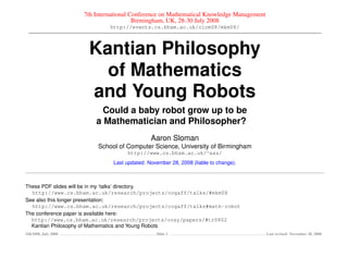 7th International Conference on Mathematical Knowledge Management
                                      Birmingham, UK, 28-30 July 2008
                            http://events.cs.bham.ac.uk/cicm08/mkm08/



                    Kantian Philosophy
                      of Mathematics
                    and Young Robots
                         Could a baby robot grow up to be
                       a Mathematician and Philosopher?
                                            Aaron Sloman
                        School of Computer Science, University of Birmingham
                                  http://www.cs.bham.ac.uk/∼axs/
                             Last updated: November 28, 2008 (liable to change).



These PDF slides will be in my ‘talks’ directory.
  http://www.cs.bham.ac.uk/research/projects/cogaff/talks/#mkm08
See also this longer presentation:
  http://www.cs.bham.ac.uk/research/projects/cogaff/talks#math-robot
The conference paper is available here:
  http://www.cs.bham.ac.uk/research/projects/cosy/papers/#tr0802
  Kantian Philosophy of Mathematics and Young Robots
MKM08, July 2008                              Slide 1                                  Last revised: November 28, 2008
 