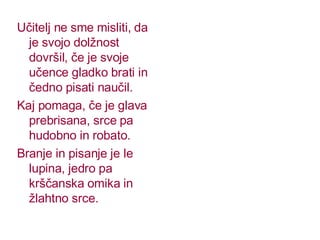 Učitelj ne sme misliti, da je svojo dolžnost dovršil, če je svoje učence gladko brati in čedno pisati naučil. Kaj pomaga, če je glava prebrisana, srce pa hudobno in robato. Branje in pisanje je le lupina, jedro pa krščanska omika in žlahtno srce. 
