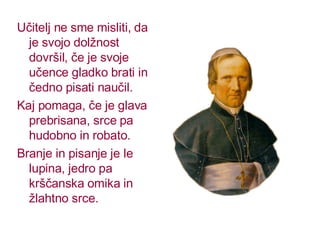 Učitelj ne sme misliti, da je svojo dolžnost dovršil, če je svoje učence gladko brati in čedno pisati naučil. Kaj pomaga, če je glava prebrisana, srce pa hudobno in robato. Branje in pisanje je le lupina, jedro pa krščanska omika in žlahtno srce. 