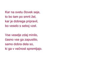 Kar na svetu človek seje, to bo tam po smrti žel, kar je dobrega pripravil, bo veselo s seboj vzel. Vse veselje zdaj minilo, časno vse ga zapustilo, samo dobra dela so, ki ga v večnost spremljajo. 