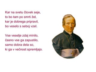 Kar na svetu človek seje, to bo tam po smrti žel, kar je dobrega pripravil, bo veselo s seboj vzel. Vse veselje zdaj minilo, časno vse ga zapustilo, samo dobra dela so, ki ga v večnost spremljajo. 