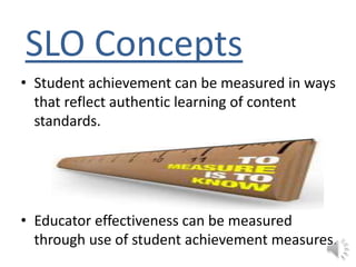 SLO Concepts
• Student achievement can be measured in ways
that reflect authentic learning of content
standards.
• Educator effectiveness can be measured
through use of student achievement measures.
 