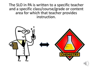 The SLO in PA is written to a specific teacher
and a specific class/course/grade or content
area for which that teacher provides
instruction.
 