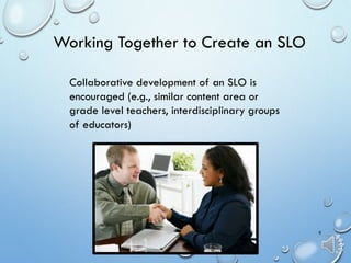 9
Collaborative development of an SLO is
encouraged (e.g., similar content area or
grade level teachers, interdisciplinary groups
of educators)
Working Together to Create an SLO
 