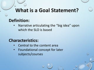 14
What is a Goal Statement?
Definition:
• Narrative articulating the “big idea” upon
which the SLO is based
Characteristics:
• Central to the content area
• Foundational concept for later
subjects/courses
 