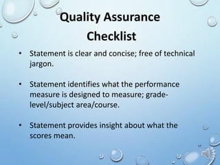 17
Quality Assurance
Checklist
• Statement is clear and concise; free of technical
jargon.
• Statement identifies what the performance
measure is designed to measure; grade-
level/subject area/course.
• Statement provides insight about what the
scores mean.
 