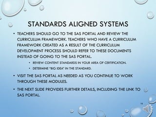 STANDARDS ALIGNED SYSTEMS
• TEACHERS SHOULD GO TO THE SAS PORTAL AND REVIEW THE
CURRICULUM FRAMEWORK. TEACHERS WHO HAVE A CURRICULUM
FRAMEWORK CREATED AS A RESULT OF THE CURRICULUM
DEVELOPMENT PROCESS SHOULD REFER TO THESE DOCUMENTS
INSTEAD OF GOING TO THE SAS PORTAL.
• REVIEW CONTENT STANDARDS IN YOUR AREA OF CERTIFICATION.
• DETERMINE “BIG IDEA” IN THE STANDARD.
• VISIT THE SAS PORTAL AS NEEDED AS YOU CONTINUE TO WORK
THROUGH THESE MODULES.
• THE NEXT SLIDE PROVIDES FURTHER DETAILS, INCLUDING THE LINK TO
SAS PORTAL.
18
 