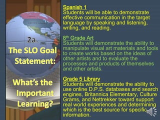 Spanish 1
Students will be able to demonstrate
effective communication in the target
language by speaking and listening,
writing, and reading.
8th Grade Art
Students will demonstrate the ability to
manipulate visual art materials and tools
to create works based on the ideas of
other artists and to evaluate the
processes and products of themselves
and other artists.
Grade 5 Library
Students will demonstrate the ability to
use online D.P.S. databases and search
engines, Britannica Elementary, Culture
Grams, and Nettrekker toward support
real world experiences and determining
which is the best source for specific
information.
 