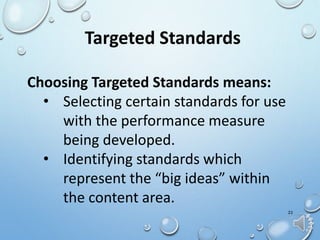 22
Targeted Standards
Choosing Targeted Standards means:
• Selecting certain standards for use
with the performance measure
being developed.
• Identifying standards which
represent the “big ideas” within
the content area.
 