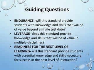 24
Guiding Questions
• ENDURANCE- will this standard provide
students with knowledge and skills that will be
of value beyond a single test date?
• LEVERAGE- does this standard provide
knowledge and skills that will be of value in
multiple disciplines?
• READINESS FOR THE NEXT LEVEL OF
LEARNING- will this standard provide students
with essential knowledge and skills necessary
for success in the next level of instruction?
 