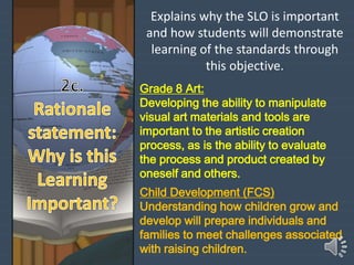Explains why the SLO is important
and how students will demonstrate
learning of the standards through
this objective.
Grade 8 Art:
Developing the ability to manipulate
visual art materials and tools are
important to the artistic creation
process, as is the ability to evaluate
the process and product created by
oneself and others.
Child Development (FCS)
Understanding how children grow and
develop will prepare individuals and
families to meet challenges associated
with raising children.
 