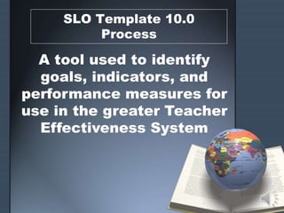 SLO Template 10.0
Process
A tool used to identify
goals, indicators, and
performance measures for
use in the greater Teacher
Effectiveness System
 