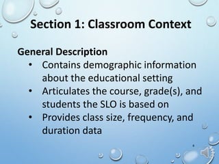 General Description
• Contains demographic information
about the educational setting
• Articulates the course, grade(s), and
students the SLO is based on
• Provides class size, frequency, and
duration data
8
Section 1: Classroom Context
 