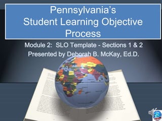 Pennsylvania’s
Student Learning Objective
Process
Module 2: SLO Template - Sections 1 & 2
Presented by Deborah B. McKay, Ed.D.
 