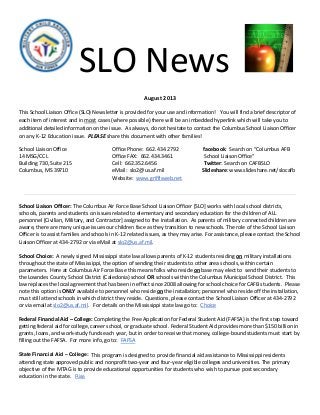 SLO News
August 2013
This School Liaison Office (SLO) Newsletter is provided for your use and information! You will find a brief descriptor of
each item of interest and in most cases (where possible) there will be an imbedded hyperlink which will take you to
additional detailed information on the issue. As always, do not hesitate to contact the Columbus School Liaison Officer
on any K-12 Education issue. PLEASE share this document with other families!
School Liaison Office Office Phone: 662.434.2792 facebook: Search on “Columbus AFB
14 MSG/CCL Office FAX: 662.434.3461 School Liaison Office”
Building 730, Suite 215 Cell: 662.352.6456 Twitter: Search on CAFBSLO
Columbus, MS 39710 eMail: slo2@us.af.mil Slideshare: www.slideshare.net/slocafb
Website: www.griffisweb.net
School Liaison Officer: The Columbus Air Force Base School Liaison Officer [SLO] works with local school districts,
schools, parents and students on issues related to elementary and secondary education for the children of ALL
personnel [Civilian, Military, and Contractor] assigned to the installation. As parents of military connected children are
aware, there are many unique issues our children face as they transition to new schools. The role of the School Liaison
Officer is to assist families and schools in K-12 related issues, as they may arise. For assistance, please contact the School
Liaison Officer at 434-2792 or via eMail at slo2@us.af.mil.
School Choice: A newly signed Mississippi state law allows parents of K-12 students residing on military installations
throughout the state of Mississippi, the option of sending their students to other area schools, within certain
parameters. Here at Columbus Air Force Base this means folks who reside on base may elect to send their students to
the Lowndes County School District (Caledonia) school OR schools within the Columbus Municipal School District. This
law replaces the local agreement that has been in effect since 2008 allowing for school choice for CAFB students. Please
note this option is ONLY available to personnel who reside on the installation; personnel who reside off the installation,
must still attend schools in which district they reside. Questions, please contact the School Liaison Officer at 434-2792
or via email at slo2@us.af.mil. For details on the Mississippi state law go to: Choice
Federal Financial Aid – College: Completing the Free Application for Federal Student Aid (FAFSA) is the first step toward
getting federal aid for college, career school, or graduate school. Federal Student Aid provides more than $150 billion in
grants, loans, and work-study funds each year, but in order to receive that money, college-bound students must start by
filling out the FAFSA. For more info, go to: FAFSA
State Financial Aid – College: This program is designed to provide financial aid assistance to Mississippi residents
attending state approved public and nonprofit two-year and four-year eligible colleges and universities. The primary
objective of the MTAG is to provide educational opportunities for students who wish to pursue post secondary
education in the state. Rise
 