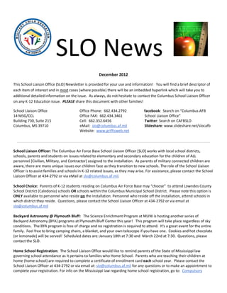 SLO News
                                                      December 2012

This School Liaison Office (SLO) Newsletter is provided for your use and information! You will find a brief descriptor of
each item of interest and in most cases (where possible) there will be an imbedded hyperlink which will take you to
additional detailed information on the issue. As always, do not hesitate to contact the Columbus School Liaison Officer
on any K-12 Education issue. PLEASE share this document with other families!

School Liaison Office                    Office Phone: 662.434.2792               facebook: Search on “Columbus AFB
14 MSG/CCL                               Office FAX: 662.434.3461                 School Liaison Office”
Building 730, Suite 215                  Cell: 662.352.6456                       Twitter: Search on CAFBSLO
Columbus, MS 39710                       eMail: slo@columbus.af.mil               Slideshare: www.slideshare.net/slocafb
                                         Website: www.griffisweb.net



School Liaison Officer: The Columbus Air Force Base School Liaison Officer [SLO] works with local school districts,
schools, parents and students on issues related to elementary and secondary education for the children of ALL
personnel [Civilian, Military, and Contractor] assigned to the installation. As parents of military connected children are
aware, there are many unique issues our children face as they transition to new schools. The role of the School Liaison
Officer is to assist families and schools in K-12 related issues, as they may arise. For assistance, please contact the School
Liaison Officer at 434-2792 or via eMail at slo@columbus.af.mil.

School Choice: Parents of K-12 students residing on Columbus Air Force Base may “choose” to attend Lowndes County
School District (Caledonia) schools OR schools within the Columbus Municipal School District. Please note this option is
ONLY available to personnel who reside on the installation. Personnel who reside off the installation, attend schools in
which district they reside. Questions, please contact the School Liaison Officer at 434-2792 or via email at
slo@columbus.af.mil

Backyard Astronomy @ Plymouth Bluff: The Science Enrichment Program at MUW is hosting another series of
Backyard Astronomy (BYA) programs at Plymouth Bluff Center this year! This program will take place regardless of sky
conditions. The BYA program is free of charge and no registration is required to attend. It's a great event for the entire
family. Feel free to bring camping chairs, a blanket, and your own telescope if you have one. Cookies and hot chocolate
(or lemonade) will be served! Scheduled dates are: January 18th at 7:30 and March 22nd at 7:30. Questions, please
contact the SLO.

Home School Registration: The School Liaison Office would like to remind parents of the State of Mississippi law
governing school attendance as it pertains to families who Home School. Parents who are teaching their children at
home (home school) are required to complete a certificate of enrollment card each school year. Please contact the
School Liaison Officer at 434-2792 or via email at: slo@columbus.af.mil for any questions or to make an appointment to
complete your registration. For info on the Mississippi law regarding home school registration, go to: Compulsory
 