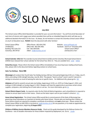 SLO News
                                                        July 2012

This School Liaison Office (SLO) Newsletter is provided for your use and information! You will find a brief descriptor of
each item of interest and in most cases (where possible) there will be an imbedded hyperlink which will take you to
additional detailed information on the issue. As always, do not hesitate to contact the Columbus School Liaison Officer
on any K-12 Education issue. PLEASE share this document with other families!

School Liaison Office           Office Phone: 662.434.2792                     Website: www.griffisweb.net
14 MSG/CCL                      Office FAX: 662.434.3461                       facebook: search on “Columbus AFB
Building 730, Suite 215         Cell: 662.549.0181                                       School Liaison Office”
Columbus, MS 39710              eMail: slo@columbus.af.mil                               and become a fan!



School Calendar: 2012-13: The Lowndes County School District (LCSD) and the Columbus Municipal School District
(CMSD) have released their school calendar for the School Year 2012-13. They are available here: LCSD CMSD.

School Bus Issues: Please inform the School Liaison Office immediately of any recurring issues reading school buses.
Also, please refer to the document below regarding conduct on school buses.

Sales Tax Holidays: Save $$$

Mississippi will conduct their fourth Sales Tax Holiday during a 48-hour time period beginning 12:01 a.m. Friday, July 27,
2012, and ending 12:00 midnight Saturday, July 28, 2012. The popular “back to school” event is worth 7 percent in
savings to consumers as result of waiving the sales tax on specific items. For Additional info, please go to: MS

Alabama will hold its seventh annual sales tax holiday, beginning at 12:01 a.m. (CST) on Friday August 3, 2012, and
ending at 12:00 midnight on Sunday August 5, 2012. Shoppers will have the opportunity to purchase certain school
supplies, computers, and clothing free of state sales or use tax. For more information, go to: AL

School /District Report Cards: As required under the No Child Left Behind legislation, each school/district is required to
release an annual report card on their status. Check out the latest report card on your student’s school at: MS.

Home School Registration: The School Liaison Office would like to remind parents of the State of Mississippi law
governing school attendance as it pertains to families who Home School. Parents who are teaching their children at
home (home school) are required to complete a certificate of enrollment card each school year. Please contact the
School Liaison Officer at 434-2792 or via email at: slo@columbus.af.mil for any questions, or to make an appointment to
complete your registration, beginning 15 August 2012.

Children of Military Service Members Resource Guide: Check out this guide developed by the Defense Centers for
Excellence – lots of valuable information for those children impacted by deployment, etc. Go to: Guide
 