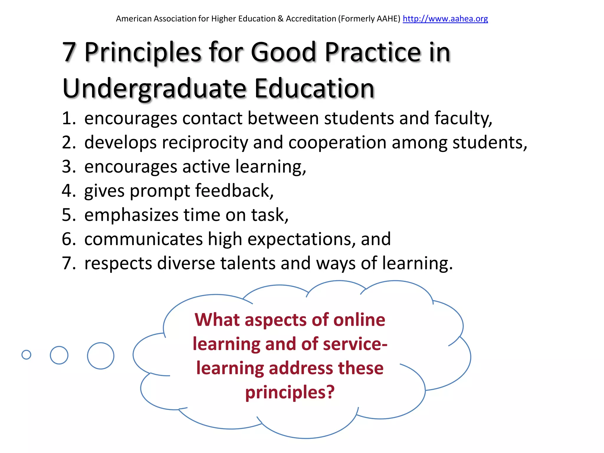 American Association for Higher Education & Accreditation (Formerly AAHE) http://www.aahea.org



7 Principles for Good Practice in
Undergraduate Education
1.   encourages contact between students and faculty,
2.   develops reciprocity and cooperation among students,
3.   encourages active learning,
4.   gives prompt feedback,
5.   emphasizes time on task,
6.   communicates high expectations, and
7.   respects diverse talents and ways of learning.

                           What aspects of online
                           learning and of service-
                            learning address these
                                  principles?
 