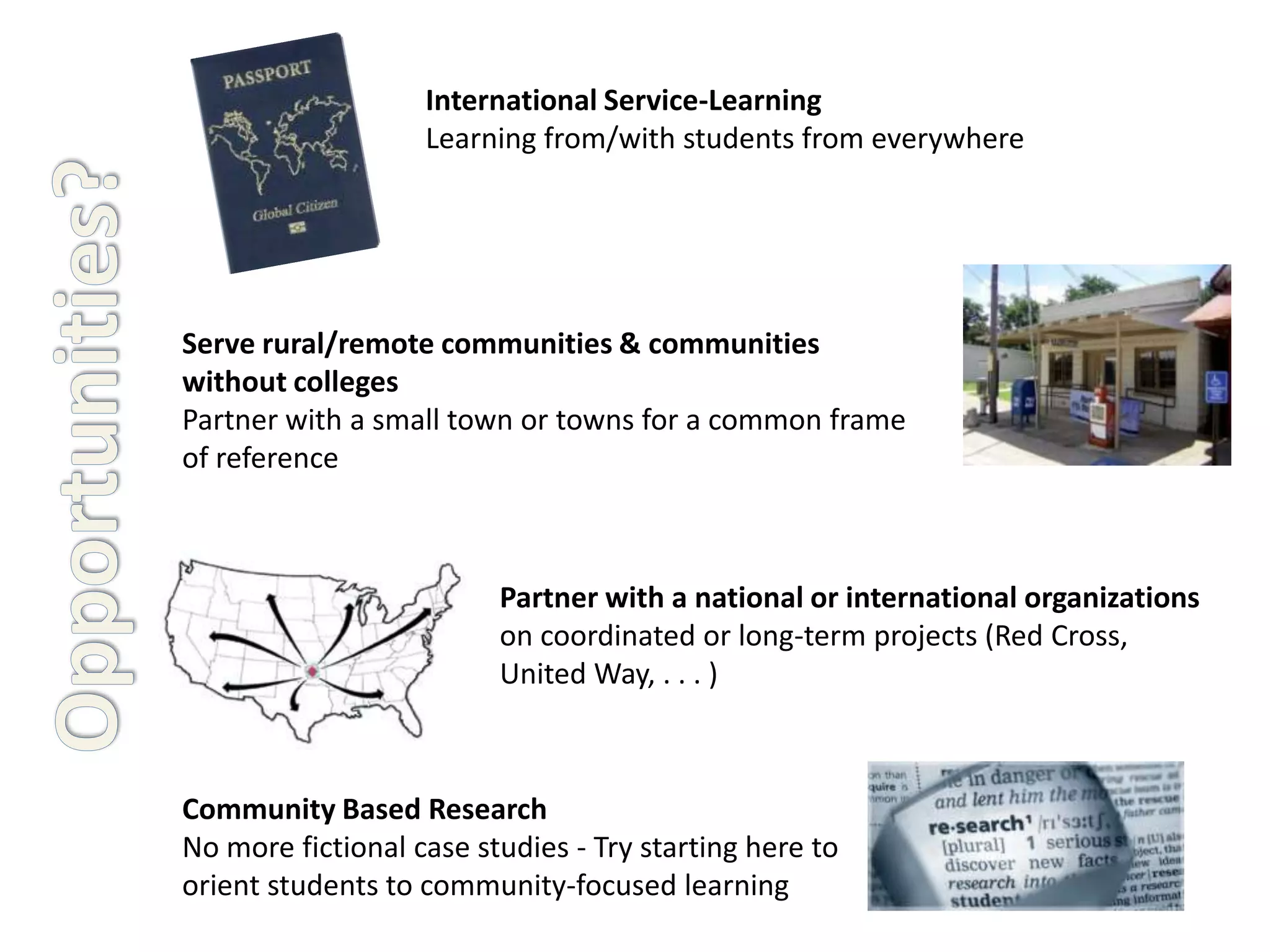 International Service-Learning
                   Learning from/with students from everywhere




Serve rural/remote communities & communities
without colleges
Partner with a small town or towns for a common frame
of reference



                         Partner with a national or international organizations
                         on coordinated or long-term projects (Red Cross,
                         United Way, . . . )



Community Based Research
No more fictional case studies - Try starting here to
orient students to community-focused learning
 