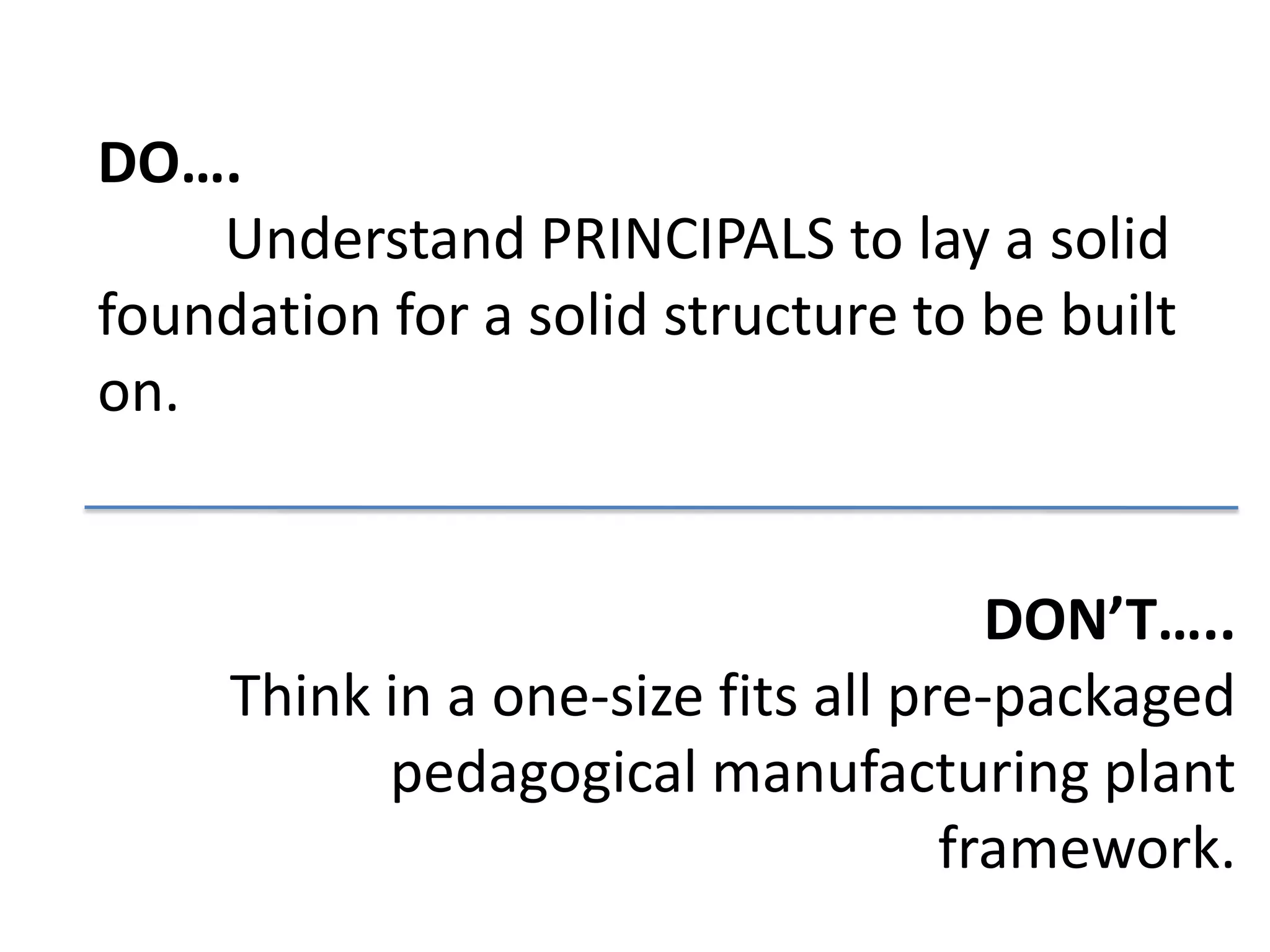 DO….
    Understand PRINCIPALS to lay a solid
foundation for a solid structure to be built
on.


                                      DON’T…..
     Think in a one-size fits all pre-packaged
           pedagogical manufacturing plant
                                    framework.
 