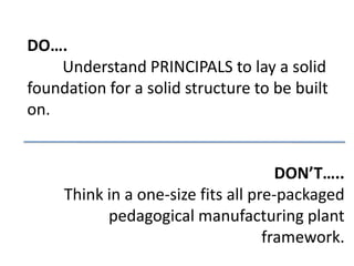 DO….
    Understand PRINCIPALS to lay a solid
foundation for a solid structure to be built
on.


                                      DON’T…..
     Think in a one-size fits all pre-packaged
           pedagogical manufacturing plant
                                    framework.
 